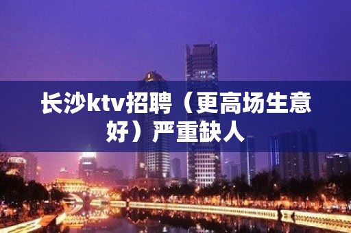 长沙ktv招聘（更高场生意好）严重缺人