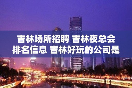 吉林场所招聘 吉林夜总会排名信息 吉林好玩的公司是那些