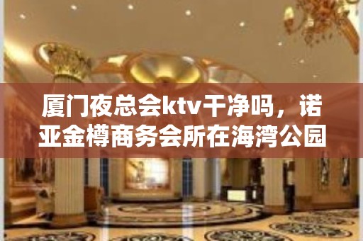 厦门夜总会ktv干净吗，诺亚金樽商务会所在海湾公园这吗