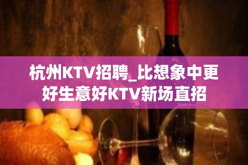 杭州KTV招聘_比想象中更好生意好KTV新场直招