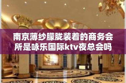 南京薄纱朦胧装着的商务会所是咏乐国际ktv夜总会吗