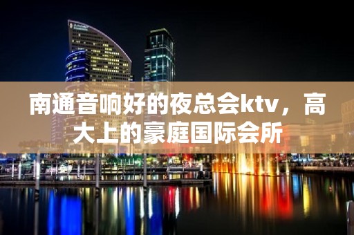 南通音响好的夜总会ktv，高大上的豪庭国际会所