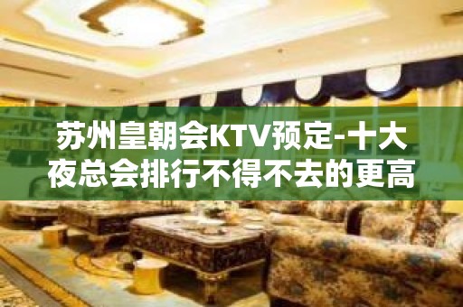 苏州皇朝会KTV预定-十大夜总会排行不得不去的更高好玩会所