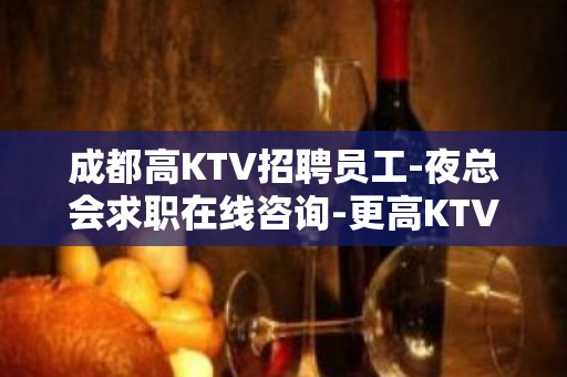 成都高KTV招聘员工-夜总会求职在线咨询-更高KTV招聘