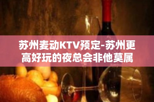 苏州麦动KTV预定-苏州更高好玩的夜总会非他莫属