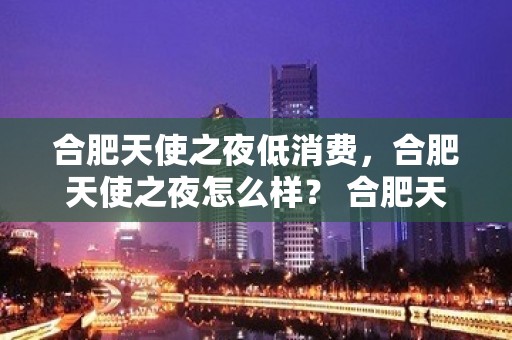 合肥天使之夜低消费，合肥天使之夜怎么样？ 合肥天​‌‌使之夜娱乐