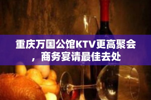 重庆万国公馆KTV更高聚会，商务宴请最佳去处