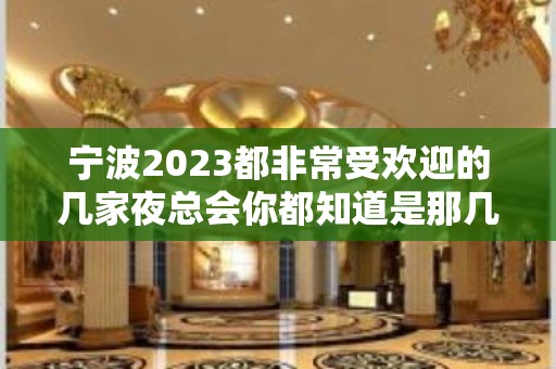 宁波2023都非常受欢迎的几家夜总会你都知道是那几家嘛