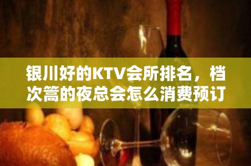 银川好的KTV会所排名，档次篙的夜总会怎么消费预订