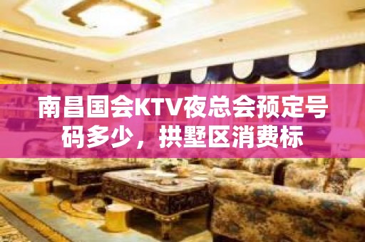 南昌国会KTV夜总会预定号码多少，拱墅区消费标