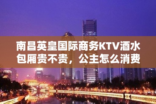 南昌英皇国际商务KTV酒水包厢贵不贵，公主怎么消费。