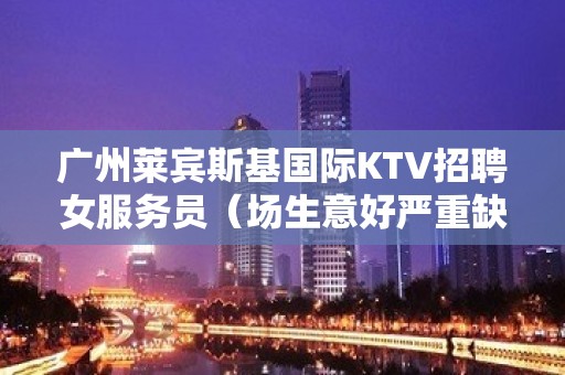 广州莱宾斯基国际KTV招聘女服务员（场生意好严重缺人）