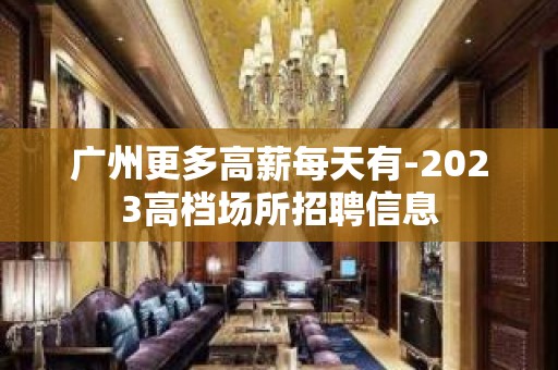 广州更多高薪每天有-2023高档场所招聘信息