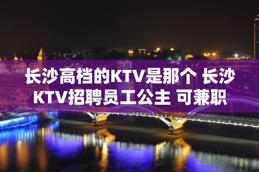 长沙高档的KTV是那个 长沙KTV招聘员工公主 可兼职好上班