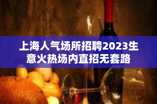 上海人气场所招聘2023生意火热场内直招无套路