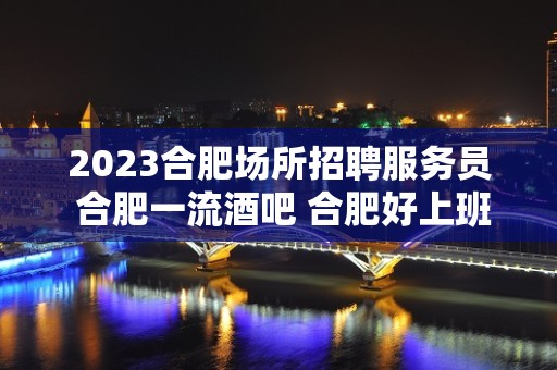 2023合肥场所招聘服务员 合肥一流酒吧 合肥好上班的静吧招聘