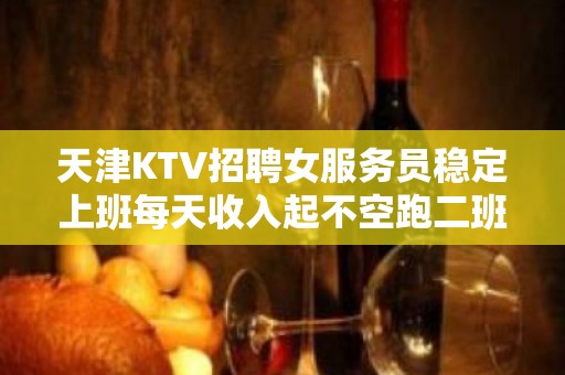 天津KTV招聘女服务员稳定上班每天收入起不空跑二班多