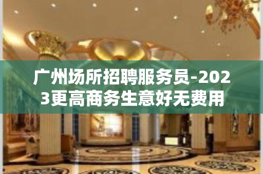 广州场所招聘服务员-2023更高商务生意好无费用