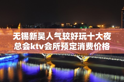 无锡新吴人气较好玩十大夜总会ktv会所预定消费价格一览表