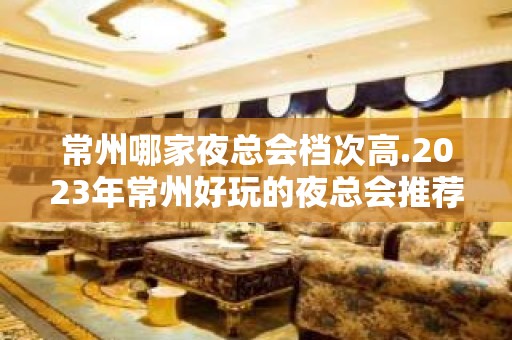 常州哪家夜总会档次高.2023年常州好玩的夜总会推荐