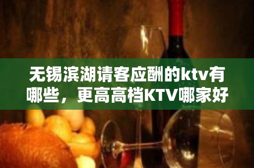 无锡滨湖请客应酬的ktv有哪些，更高高档KTV哪家好。