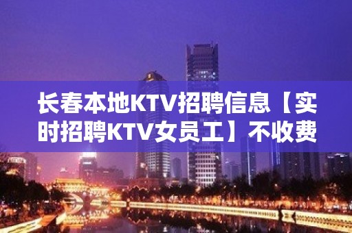 长春本地KTV招聘信息【实时招聘KTV女员工】不收费！一天一结