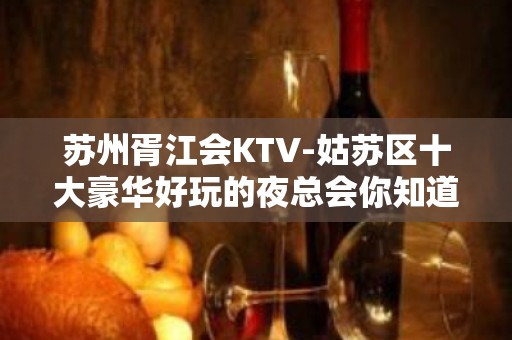 苏州胥江会KTV-姑苏区十大豪华好玩的夜总会你知道吗