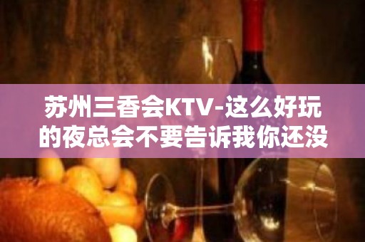 苏州三香会KTV-这么好玩的夜总会不要告诉我你还没来过