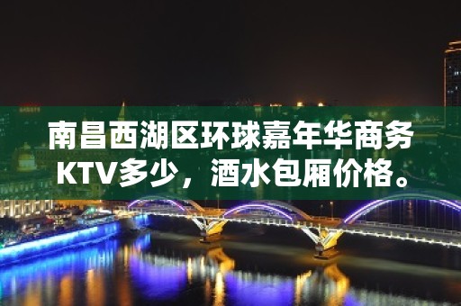 南昌西湖区环球嘉年华商务KTV多少，酒水包厢价格。