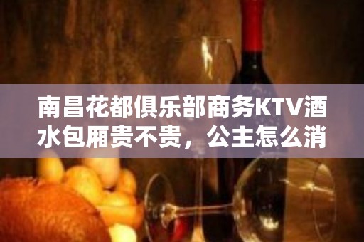 南昌花都俱乐部商务KTV酒水包厢贵不贵，公主怎么消费。