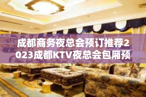 成都商务夜总会预订推荐2023成都KTV夜总会包厢预定