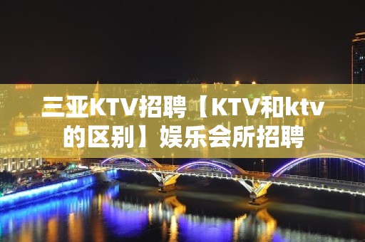 三亚KTV招聘【KTV和ktv的区别】娱乐会所招聘