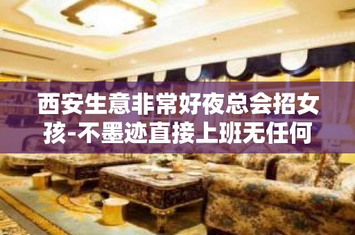 西安生意非常好夜总会招女孩-不墨迹直接上班无任何套路