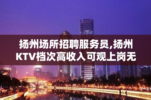 扬州场所招聘服务员,扬州KTV档次高收入可观上岗无忧