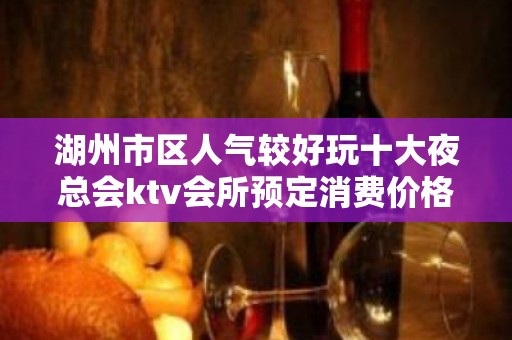 湖州市区人气较好玩十大夜总会ktv会所预定消费价格一览表