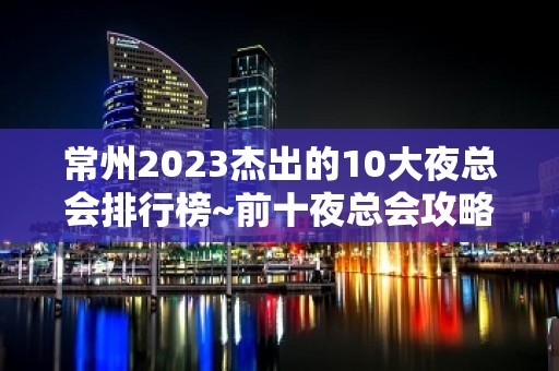 常州2023杰出的10大夜总会排行榜~前十夜总会攻略