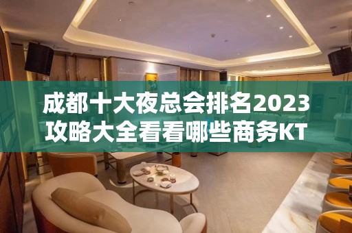 成都十大夜总会排名2023攻略大全看看哪些商务KTV上榜了