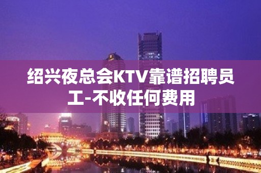 绍兴夜总会KTV靠谱招聘员工-不收任何费用