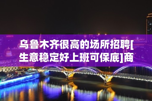 乌鲁木齐很高的场所招聘[生意稳定好上班可保底]商务场