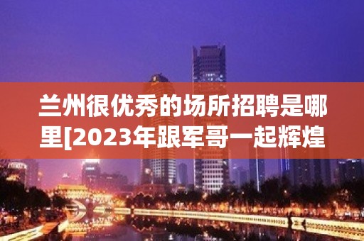 兰州很优秀的场所招聘是哪里[2023年跟军哥一起辉煌]不收费