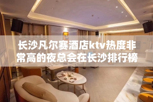 长沙凡尔赛酒店ktv热度非常高的夜总会在长沙排行榜至少前十