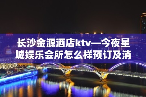 长沙金源酒店ktv—今夜星城娱乐会所怎么样预订及消费介绍