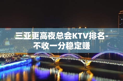 三亚更高夜总会KTV排名-不收一分稳定赚