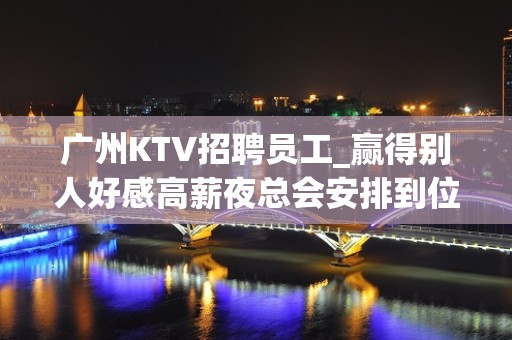 广州KTV招聘员工_赢得别人好感高薪夜总会安排到位