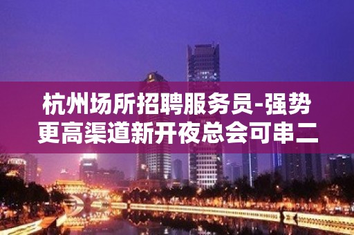 杭州场所招聘服务员-强势更高渠道新开夜总会可串二班