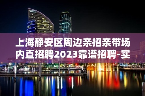 上海静安区周边亲招亲带场内直招聘2023靠谱招聘-实力场所带你飞