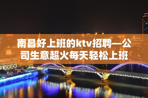 南昌好上班的ktv招聘—公司生意超火每天轻松上班