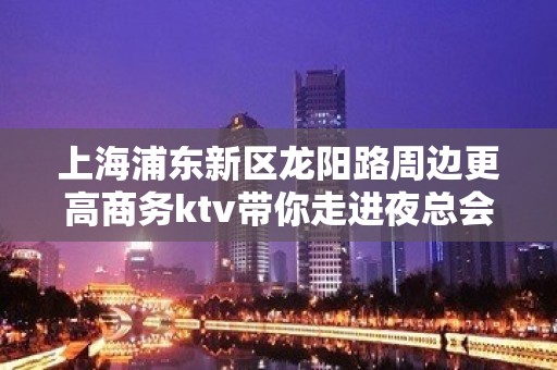 上海浦东新区龙阳路周边更高商务ktv带你走进夜总会-高新工作