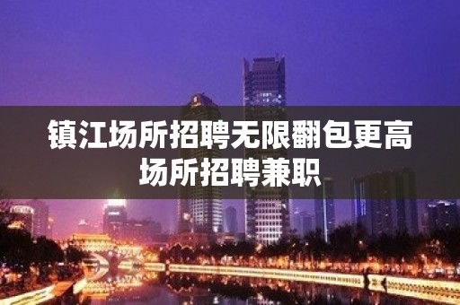 镇江场所招聘无限翻包更高场所招聘兼职