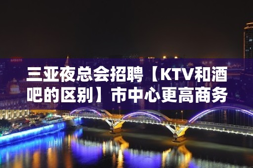 三亚夜总会招聘【KTV和酒吧的区别】市中心更高商务场